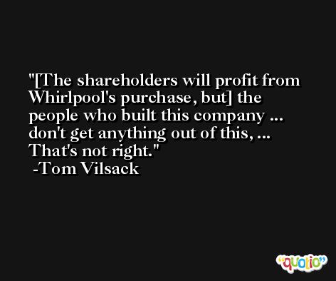 [The shareholders will profit from Whirlpool's purchase, but] the people who built this company ... don't get anything out of this, ... That's not right. -Tom Vilsack
