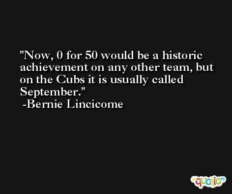 Now, 0 for 50 would be a historic achievement on any other team, but on the Cubs it is usually called September. -Bernie Lincicome