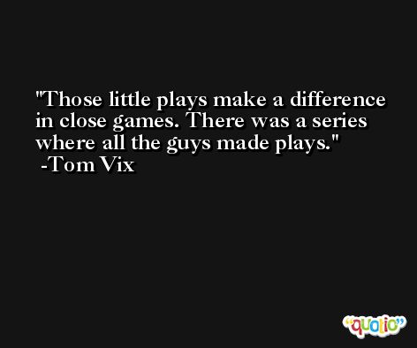 Those little plays make a difference in close games. There was a series where all the guys made plays. -Tom Vix