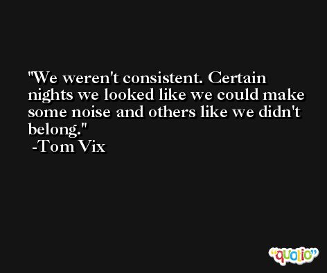 We weren't consistent. Certain nights we looked like we could make some noise and others like we didn't belong. -Tom Vix