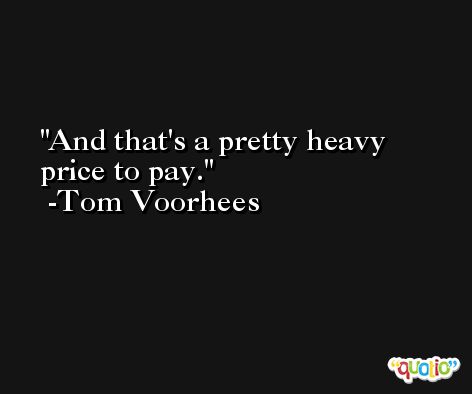 And that's a pretty heavy price to pay. -Tom Voorhees
