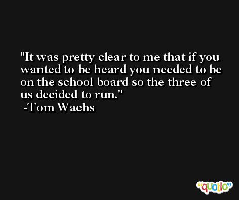 It was pretty clear to me that if you wanted to be heard you needed to be on the school board so the three of us decided to run. -Tom Wachs