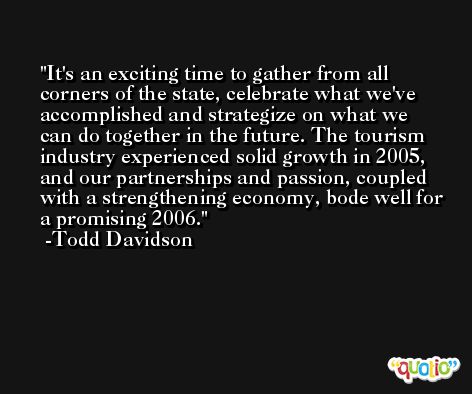 It's an exciting time to gather from all corners of the state, celebrate what we've accomplished and strategize on what we can do together in the future. The tourism industry experienced solid growth in 2005, and our partnerships and passion, coupled with a strengthening economy, bode well for a promising 2006. -Todd Davidson