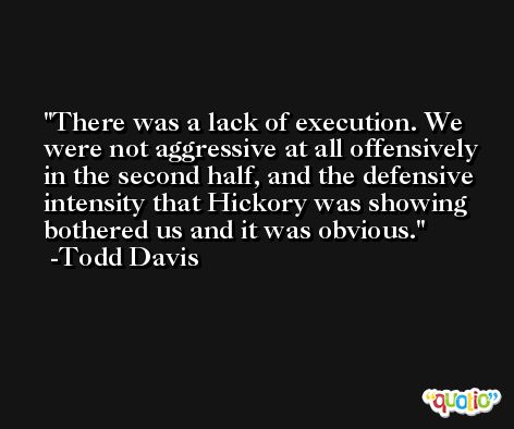 There was a lack of execution. We were not aggressive at all offensively in the second half, and the defensive intensity that Hickory was showing bothered us and it was obvious. -Todd Davis