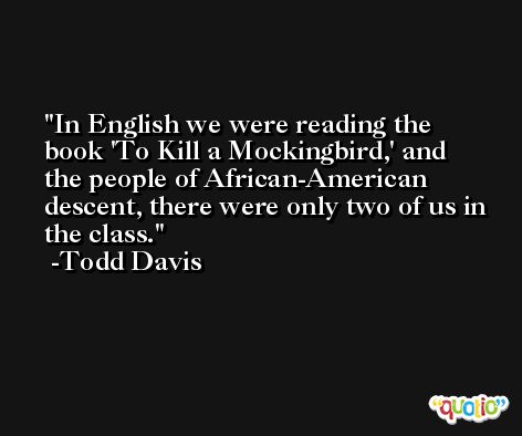 In English we were reading the book 'To Kill a Mockingbird,' and the people of African-American descent, there were only two of us in the class. -Todd Davis