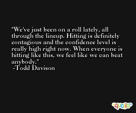 We've just been on a roll lately, all through the lineup. Hitting is definitely contagious and the confidence level is really high right now. When everyone is hitting like this, we feel like we can beat anybody. -Todd Davison