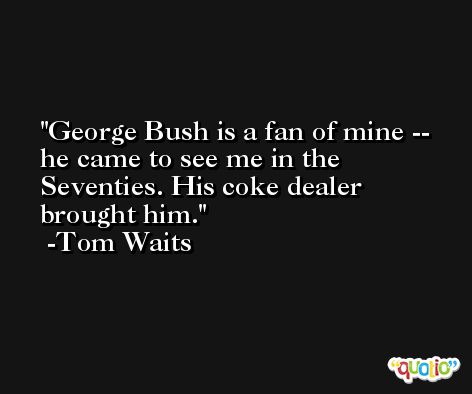 George Bush is a fan of mine -- he came to see me in the Seventies. His coke dealer brought him. -Tom Waits