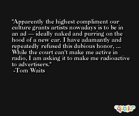 Apparently the highest compliment our culture grants artists nowadays is to be in an ad — ideally naked and purring on the hood of a new car. I have adamantly and repeatedly refused this dubious honor, ... While the court can't make me active in radio, I am asking it to make me radioactive to advertisers. -Tom Waits