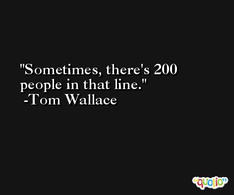 Sometimes, there's 200 people in that line. -Tom Wallace