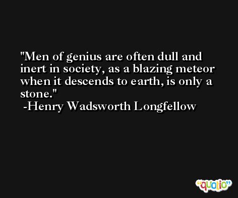 Men of genius are often dull and inert in society, as a blazing meteor when it descends to earth, is only a stone. -Henry Wadsworth Longfellow