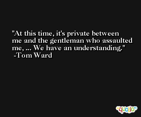 At this time, it's private between me and the gentleman who assaulted me, ... We have an understanding. -Tom Ward