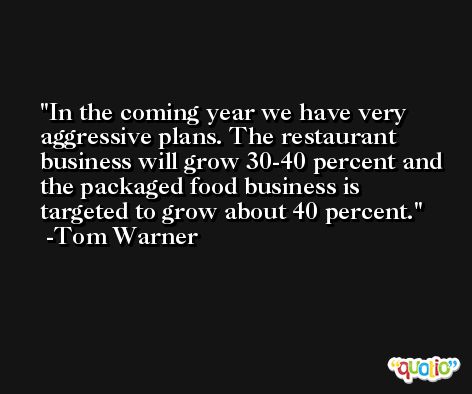 In the coming year we have very aggressive plans. The restaurant business will grow 30-40 percent and the packaged food business is targeted to grow about 40 percent. -Tom Warner