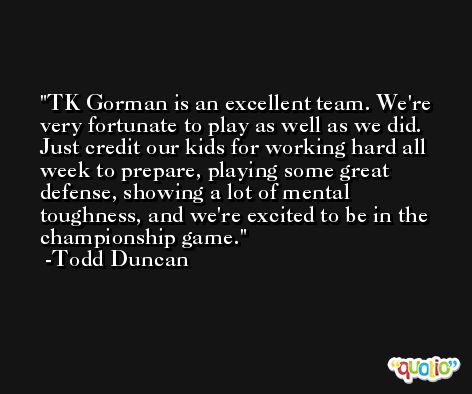 TK Gorman is an excellent team. We're very fortunate to play as well as we did. Just credit our kids for working hard all week to prepare, playing some great defense, showing a lot of mental toughness, and we're excited to be in the championship game. -Todd Duncan
