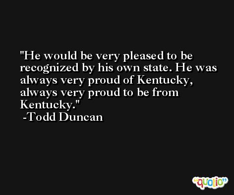 He would be very pleased to be recognized by his own state. He was always very proud of Kentucky, always very proud to be from Kentucky. -Todd Duncan