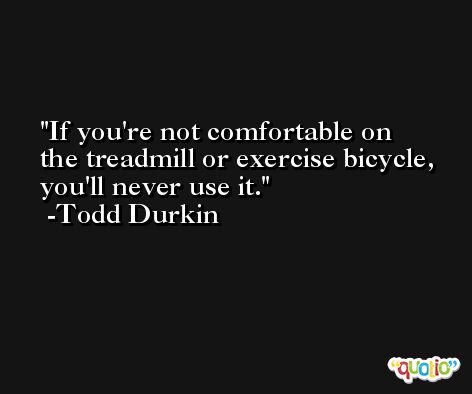 If you're not comfortable on the treadmill or exercise bicycle, you'll never use it. -Todd Durkin