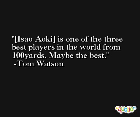 [Isao Aoki] is one of the three best players in the world from 100yards. Maybe the best. -Tom Watson