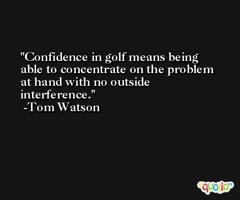 Confidence in golf means being able to concentrate on the problem at hand with no outside interference. -Tom Watson