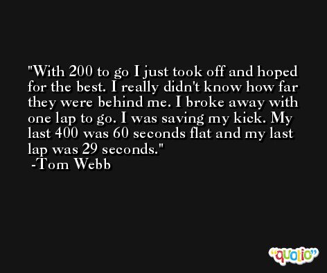 With 200 to go I just took off and hoped for the best. I really didn't know how far they were behind me. I broke away with one lap to go. I was saving my kick. My last 400 was 60 seconds flat and my last lap was 29 seconds. -Tom Webb