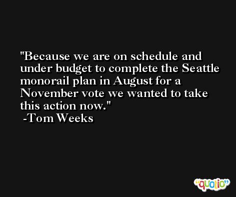 Because we are on schedule and under budget to complete the Seattle monorail plan in August for a November vote we wanted to take this action now. -Tom Weeks