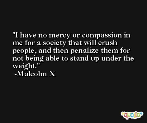 I have no mercy or compassion in me for a society that will crush people, and then penalize them for not being able to stand up under the weight. -Malcolm X