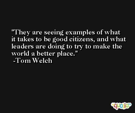 They are seeing examples of what it takes to be good citizens, and what leaders are doing to try to make the world a better place. -Tom Welch