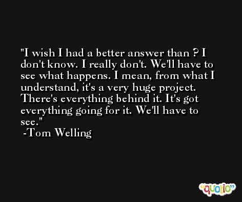I wish I had a better answer than ? I don't know. I really don't. We'll have to see what happens. I mean, from what I understand, it's a very huge project. There's everything behind it. It's got everything going for it. We'll have to see. -Tom Welling