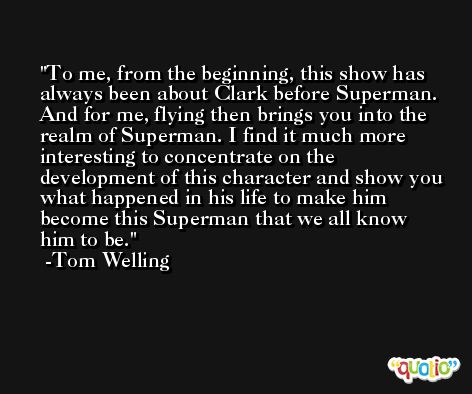 To me, from the beginning, this show has always been about Clark before Superman. And for me, flying then brings you into the realm of Superman. I find it much more interesting to concentrate on the development of this character and show you what happened in his life to make him become this Superman that we all know him to be. -Tom Welling