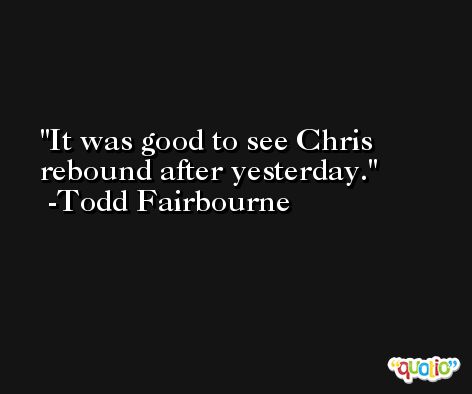 It was good to see Chris rebound after yesterday. -Todd Fairbourne