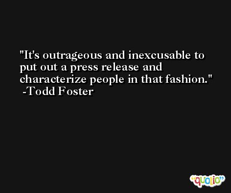 It's outrageous and inexcusable to put out a press release and characterize people in that fashion. -Todd Foster