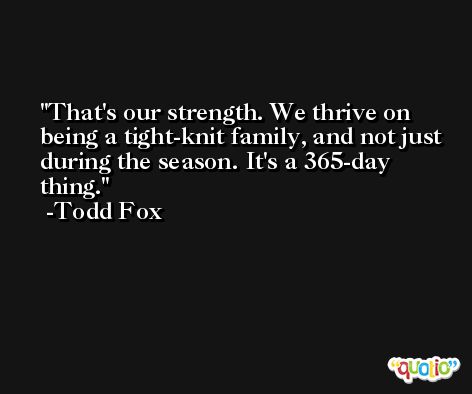 That's our strength. We thrive on being a tight-knit family, and not just during the season. It's a 365-day thing. -Todd Fox