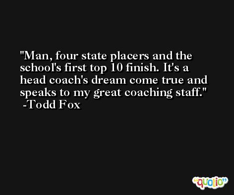 Man, four state placers and the school's first top 10 finish. It's a head coach's dream come true and speaks to my great coaching staff. -Todd Fox