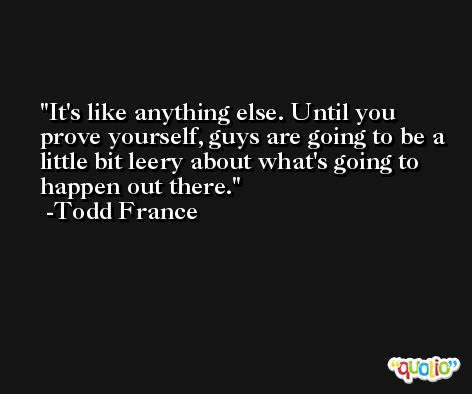 It's like anything else. Until you prove yourself, guys are going to be a little bit leery about what's going to happen out there. -Todd France