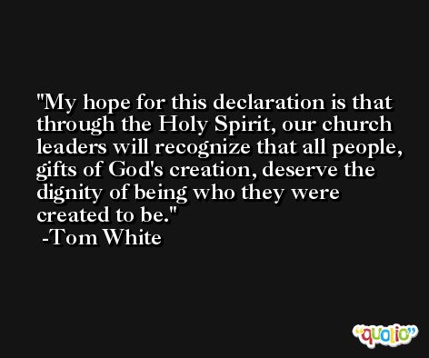 My hope for this declaration is that through the Holy Spirit, our church leaders will recognize that all people, gifts of God's creation, deserve the dignity of being who they were created to be. -Tom White