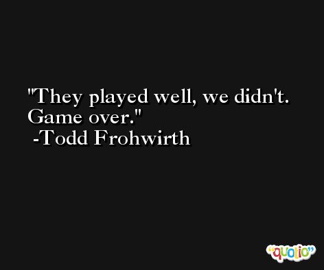 They played well, we didn't. Game over. -Todd Frohwirth