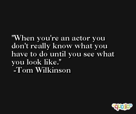 When you're an actor you don't really know what you have to do until you see what you look like. -Tom Wilkinson
