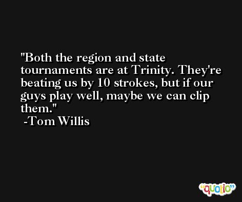Both the region and state tournaments are at Trinity. They're beating us by 10 strokes, but if our guys play well, maybe we can clip them. -Tom Willis