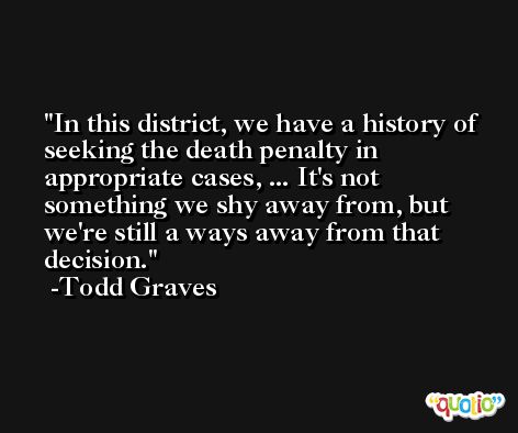 In this district, we have a history of seeking the death penalty in appropriate cases, ... It's not something we shy away from, but we're still a ways away from that decision. -Todd Graves