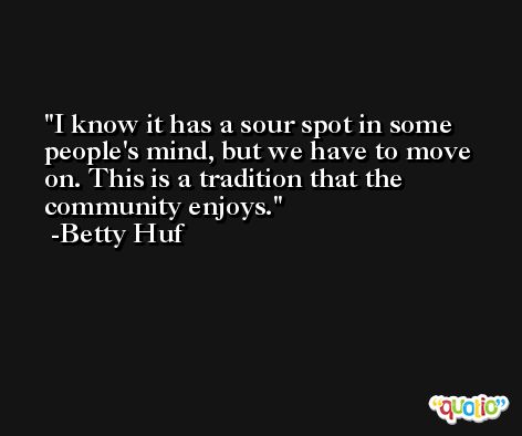 I know it has a sour spot in some people's mind, but we have to move on. This is a tradition that the community enjoys. -Betty Huf