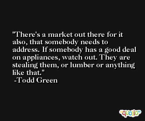 There's a market out there for it also, that somebody needs to address. If somebody has a good deal on appliances, watch out. They are stealing them, or lumber or anything like that. -Todd Green