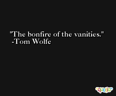 The bonfire of the vanities. -Tom Wolfe