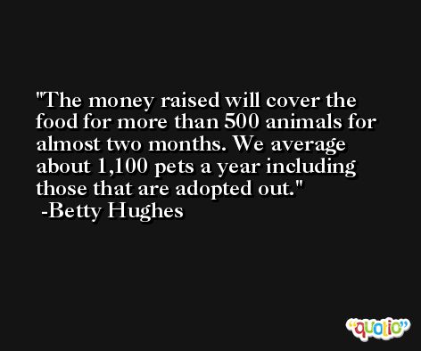 The money raised will cover the food for more than 500 animals for almost two months. We average about 1,100 pets a year including those that are adopted out. -Betty Hughes