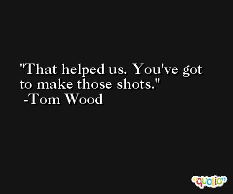 That helped us. You've got to make those shots. -Tom Wood