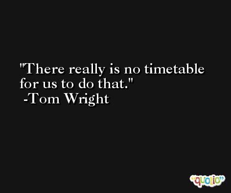 There really is no timetable for us to do that. -Tom Wright