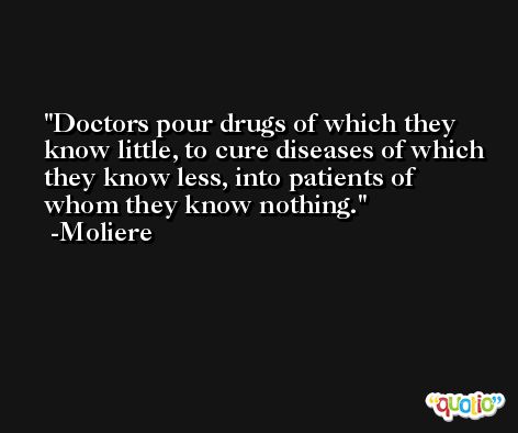 Doctors pour drugs of which they know little, to cure diseases of which they know less, into patients of whom they know nothing. -Moliere