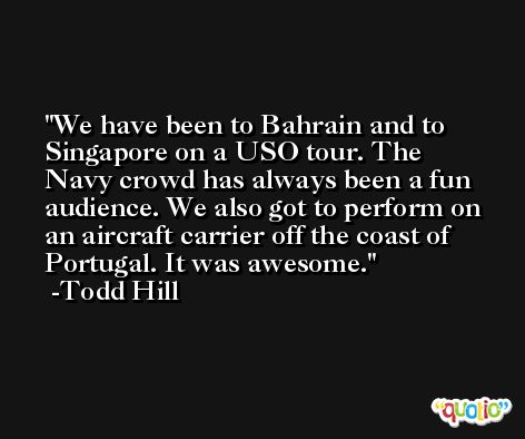 We have been to Bahrain and to Singapore on a USO tour. The Navy crowd has always been a fun audience. We also got to perform on an aircraft carrier off the coast of Portugal. It was awesome. -Todd Hill