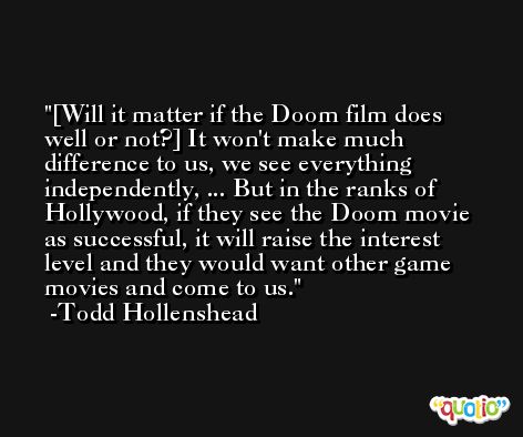 [Will it matter if the Doom film does well or not?] It won't make much difference to us, we see everything independently, ... But in the ranks of Hollywood, if they see the Doom movie as successful, it will raise the interest level and they would want other game movies and come to us. -Todd Hollenshead