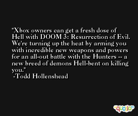 Xbox owners can get a fresh dose of Hell with DOOM 3: Resurrection of Evil. We're turning up the heat by arming you with incredible new weapons and powers for an all-out battle with the Hunters -- a new breed of demons Hell-bent on killing you. -Todd Hollenshead
