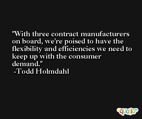 With three contract manufacturers on board, we're poised to have the flexibility and efficiencies we need to keep up with the consumer demand. -Todd Holmdahl