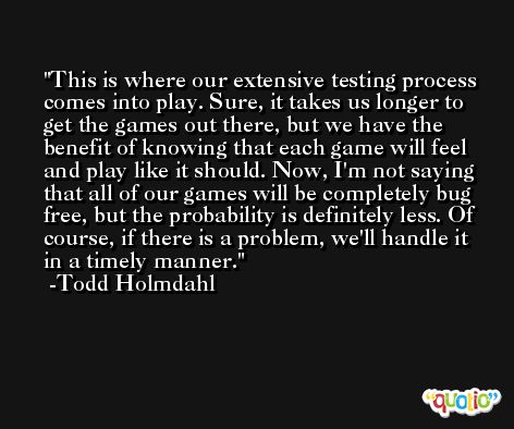 This is where our extensive testing process comes into play. Sure, it takes us longer to get the games out there, but we have the benefit of knowing that each game will feel and play like it should. Now, I'm not saying that all of our games will be completely bug free, but the probability is definitely less. Of course, if there is a problem, we'll handle it in a timely manner. -Todd Holmdahl