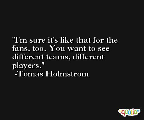 I'm sure it's like that for the fans, too. You want to see different teams, different players. -Tomas Holmstrom